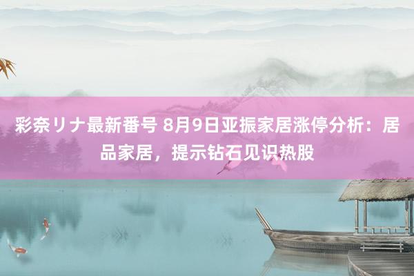 彩奈リナ最新番号 8月9日亚振家居涨停分析：居品家居，提示钻石见识热股