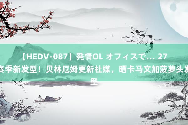 【HEDV-087】発情OL オフィスで… 27 新赛季新发型！贝林厄姆更新社媒，晒卡马文加菠萝头发型