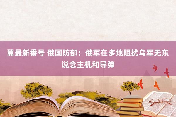 翼最新番号 俄国防部：俄军在多地阻扰乌军无东说念主机和导弹