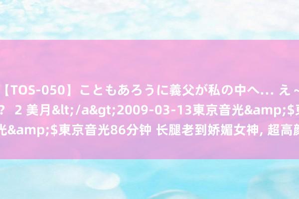 【TOS-050】こともあろうに義父が私の中へ… え～中出しなのぉ～！？ 2 美月</a>2009-03-13東京音光&$東京音光86分钟 长腿老到娇媚女神，<a href=