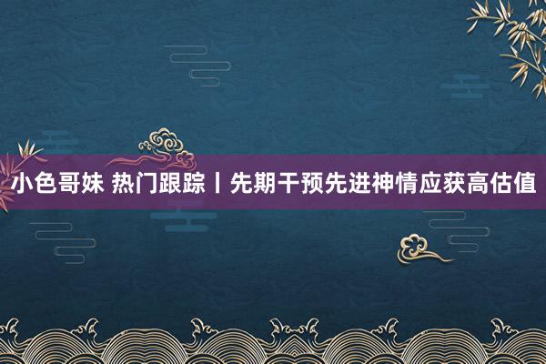 小色哥妹 热门跟踪丨先期干预先进神情应获高估值