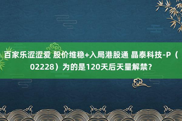 百家乐涩涩爱 股价维稳+入局港股通 晶泰科技-P（02228）为的是120天后天量解禁？