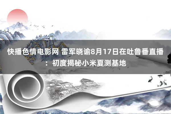 快播色情电影网 雷军晓谕8月17日在吐鲁番直播：初度揭秘小米夏测基地