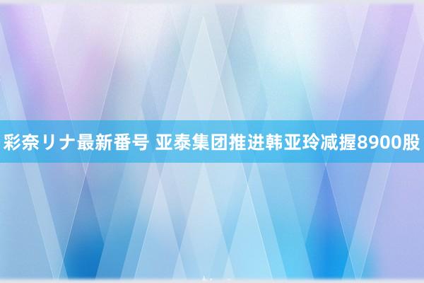 彩奈リナ最新番号 亚泰集团推进韩亚玲减握8900股