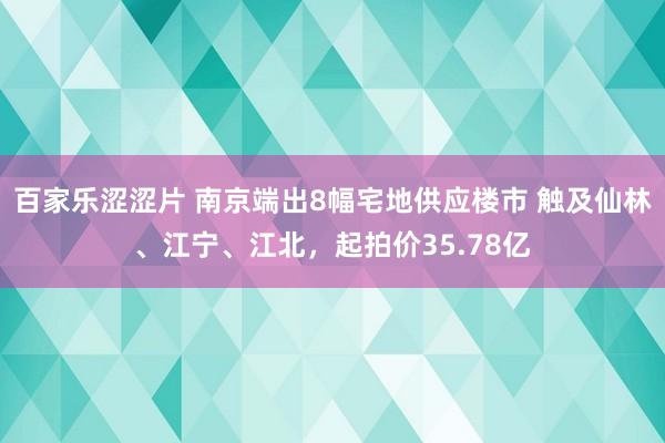 百家乐涩涩片 南京端出8幅宅地供应楼市 触及仙林、江宁、江北，起拍价35.78亿