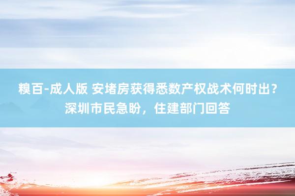 糗百-成人版 安堵房获得悉数产权战术何时出？深圳市民急盼，住建部门回答