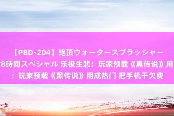 【PBD-204】絶頂ウォータースプラッシャー 放尿＆潮吹き大噴射8時間スペシャル 乐极生悲：玩家预载《黑传说》用成热门 把手机干欠费