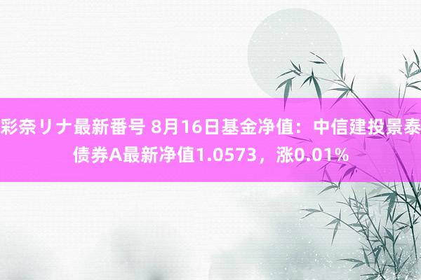 彩奈リナ最新番号 8月16日基金净值：中信建投景泰债券A最新净值1.0573，涨0.01%