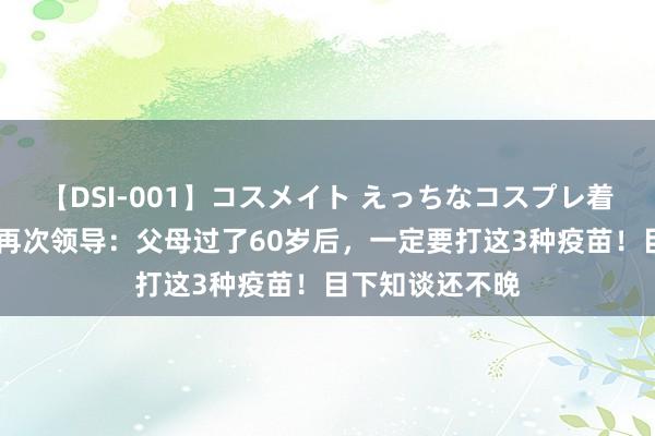 【DSI-001】コスメイト えっちなコスプレ着エロムービー 再次领导：父母过了60岁后，一定要打这3种疫苗！目下知谈还不晚