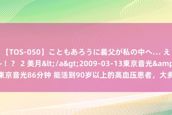 【TOS-050】こともあろうに義父が私の中へ… え～中出しなのぉ～！？ 2 美月</a>2009-03-13東京音光&$東京音光86分钟 能活到90岁以上的高血压患者，大多都在50岁时，掌捏了4个对峙！