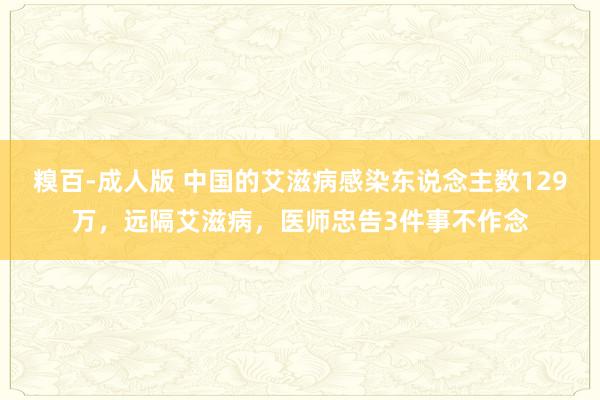 糗百-成人版 中国的艾滋病感染东说念主数129万，远隔艾滋病，医师忠告3件事不作念