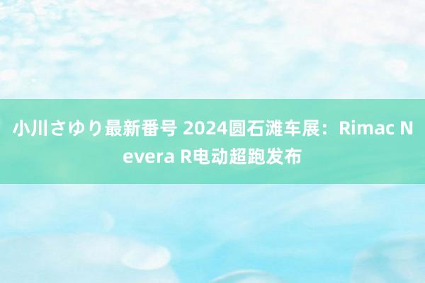 小川さゆり最新番号 2024圆石滩车展：Rimac Nevera R电动超跑发布