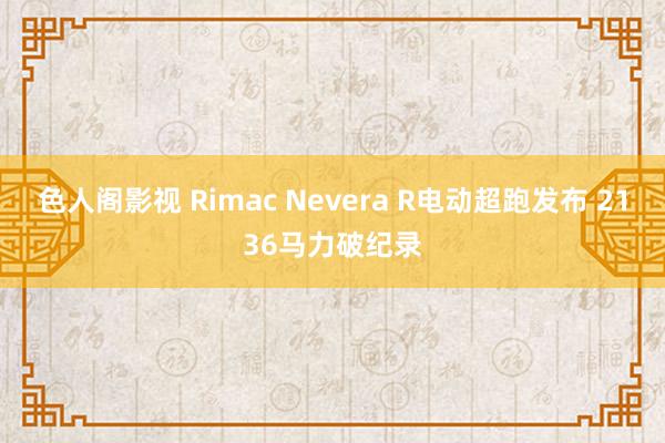 色人阁影视 Rimac Nevera R电动超跑发布 2136马力破纪录