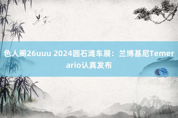 色人阁26uuu 2024圆石滩车展：兰博基尼Temerario认真发布