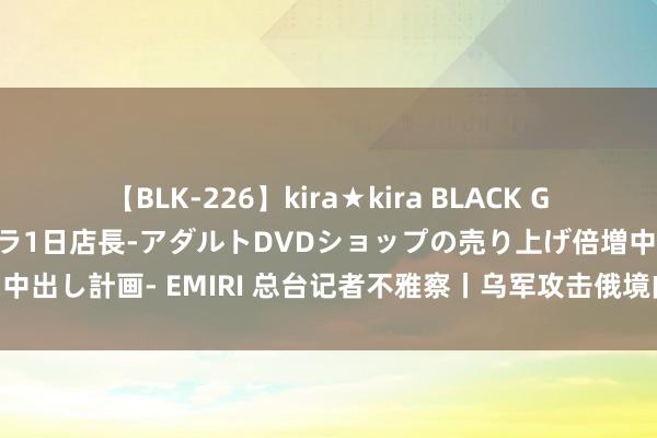 【BLK-226】kira★kira BLACK GAL 黒ギャル露出セクハラ1日店長-アダルトDVDショップの売り上げ倍増中出し計画- EMIRI 总台记者不雅察丨乌军攻击俄境内 有迹象显现北约协助