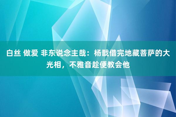 白丝 做爱 非东说念主哉：杨戬借完地藏菩萨的大光相，不雅音趁便教会他