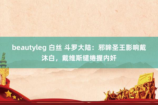 beautyleg 白丝 斗罗大陆：邪眸圣王影响戴沐白，戴维斯缱绻握内奸