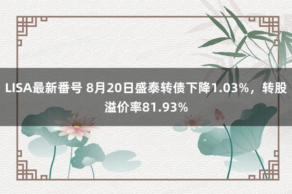 LISA最新番号 8月20日盛泰转债下降1.03%，转股溢价率81.93%