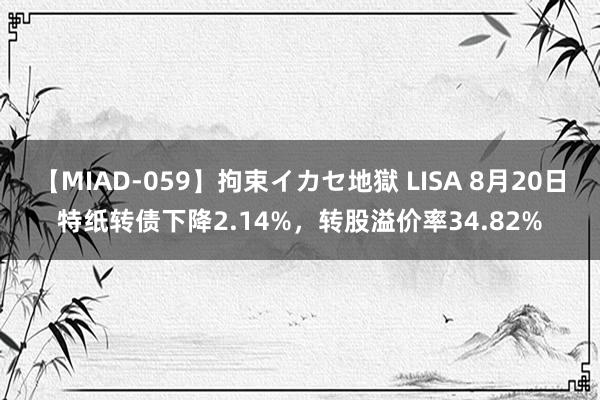 【MIAD-059】拘束イカセ地獄 LISA 8月20日特纸转债下降2.14%，转股溢价率34.82%