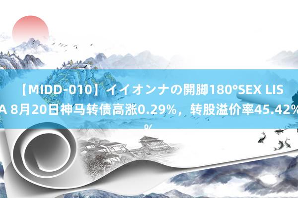 【MIDD-010】イイオンナの開脚180°SEX LISA 8月20日神马转债高涨0.29%，转股溢价率45.42%