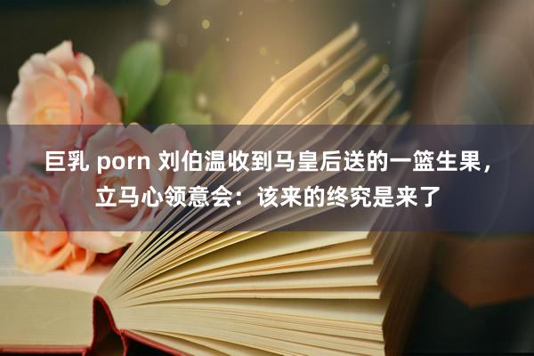 巨乳 porn 刘伯温收到马皇后送的一篮生果，立马心领意会：该来的终究是来了