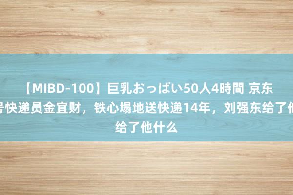 【MIBD-100】巨乳おっぱい50人4時間 京东001号快递员金宜财，铁心塌地送快递14年，刘强东给了他什么