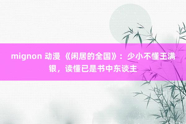 mignon 动漫 《闲居的全国》：少小不懂王满银，读懂已是书中东谈主