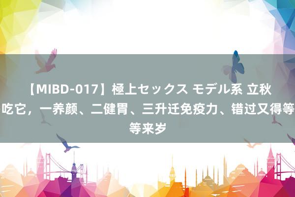 【MIBD-017】極上セックス モデル系 立秋后多吃它，一养颜、二健胃、三升迁免疫力、错过又得等来岁