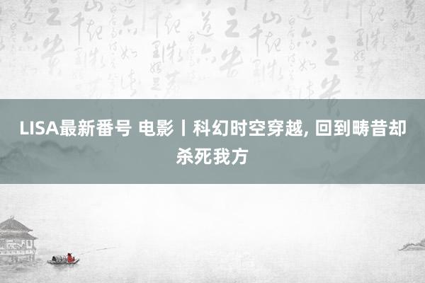 LISA最新番号 电影丨科幻时空穿越， 回到畴昔却杀死我方