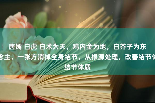 唐嫣 白虎 白术为天，鸡内金为地，白芥子为东说念主，一张方消掉全身结节，从根源处理，改善结节体质