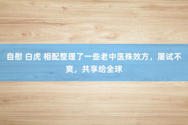 自慰 白虎 相配整理了一些老中医殊效方，屡试不爽，共享给全球