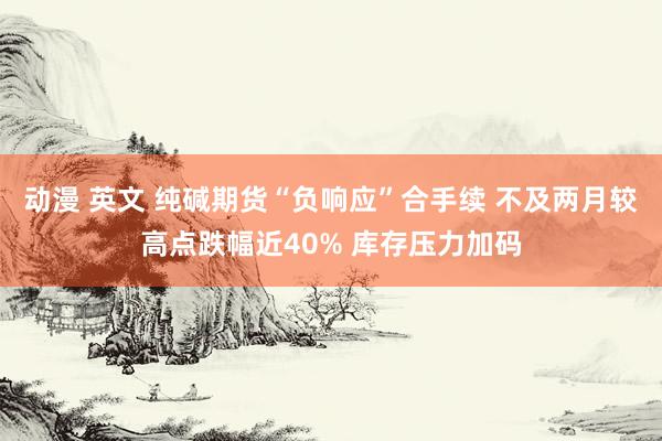 动漫 英文 纯碱期货“负响应”合手续 不及两月较高点跌幅近40% 库存压力加码