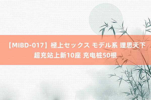 【MIBD-017】極上セックス モデル系 理思天下超充站上新10座 充电桩50根