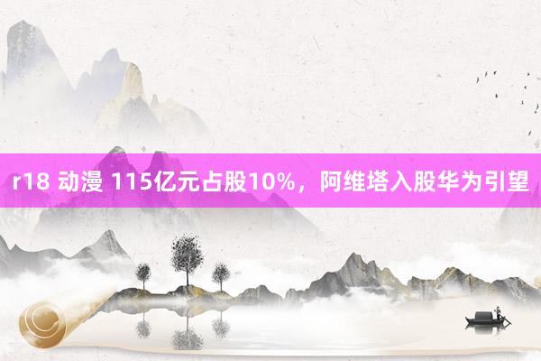 r18 动漫 115亿元占股10%，阿维塔入股华为引望