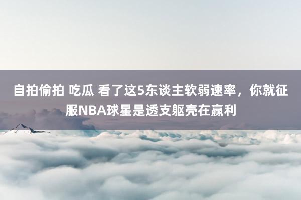 自拍偷拍 吃瓜 看了这5东谈主软弱速率，你就征服NBA球星是透支躯壳在赢利