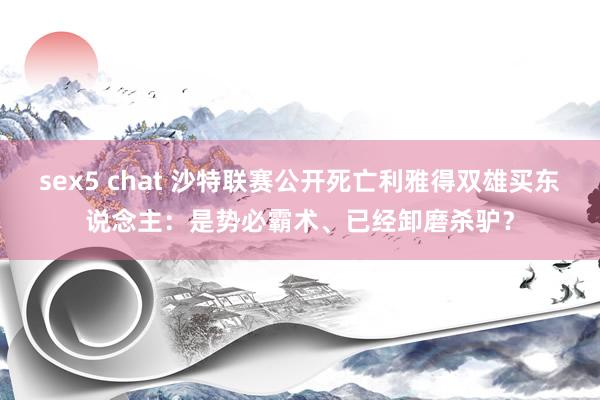 sex5 chat 沙特联赛公开死亡利雅得双雄买东说念主：是势必霸术、已经卸磨杀驴？