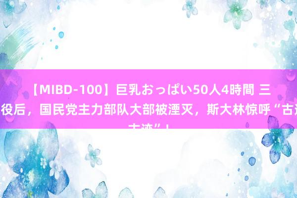 【MIBD-100】巨乳おっぱい50人4時間 三大战役后，国民党主力部队大部被湮灭，斯大林惊呼“古迹”！