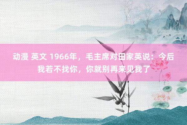 动漫 英文 1966年，毛主席对田家英说：今后我若不找你，你就别再来见我了