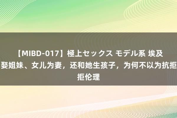 【MIBD-017】極上セックス モデル系 埃及法老娶姐妹、女儿为妻，还和她生孩子，为何不以为抗拒伦理