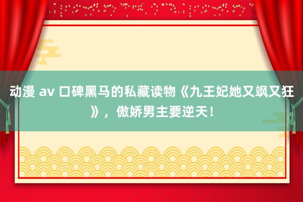 动漫 av 口碑黑马的私藏读物《九王妃她又飒又狂》，傲娇男主要逆天！