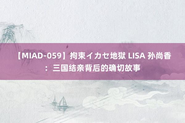 【MIAD-059】拘束イカセ地獄 LISA 孙尚香：三国结亲背后的确切故事