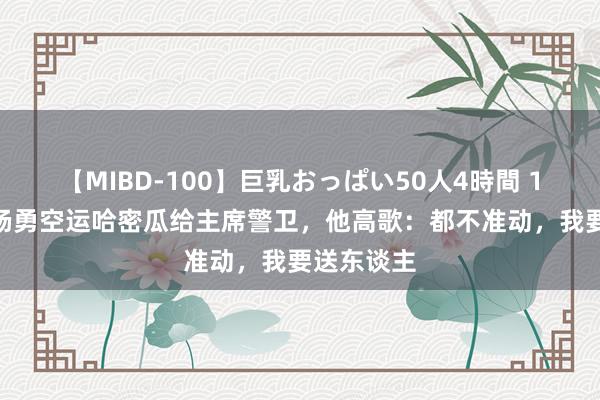 【MIBD-100】巨乳おっぱい50人4時間 1977年，杨勇空运哈密瓜给主席警卫，他高歌：都不准动，我要送东谈主