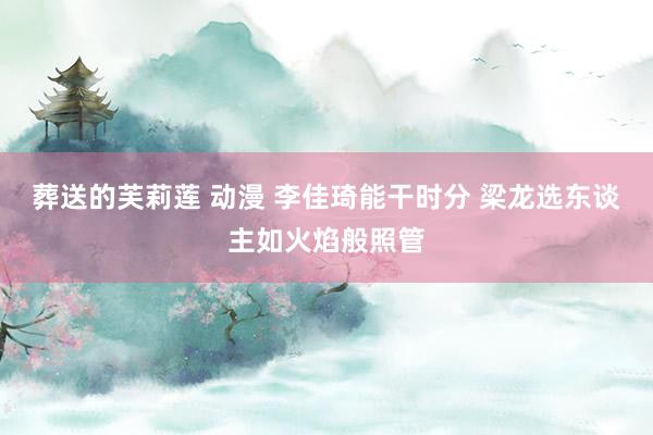 葬送的芙莉莲 动漫 李佳琦能干时分 梁龙选东谈主如火焰般照管