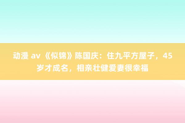 动漫 av 《似锦》陈国庆：住九平方屋子，45岁才成名，相亲壮健爱妻很幸福