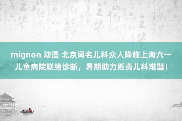 mignon 动漫 北京闻名儿科众人降临上海六一儿童病院联络诊断，暑期助力贬责儿科难题！