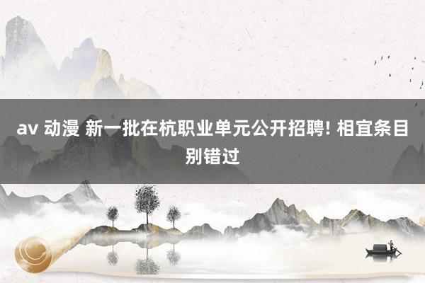 av 动漫 新一批在杭职业单元公开招聘! 相宜条目别错过