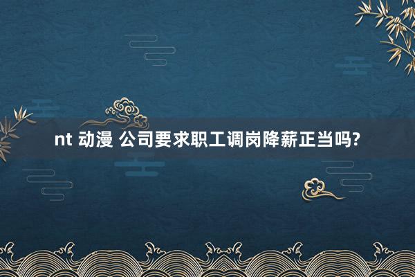 nt 动漫 公司要求职工调岗降薪正当吗?