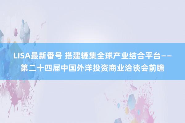 LISA最新番号 搭建辘集全球产业结合平台——第二十四届中国外洋投资商业洽谈会前瞻