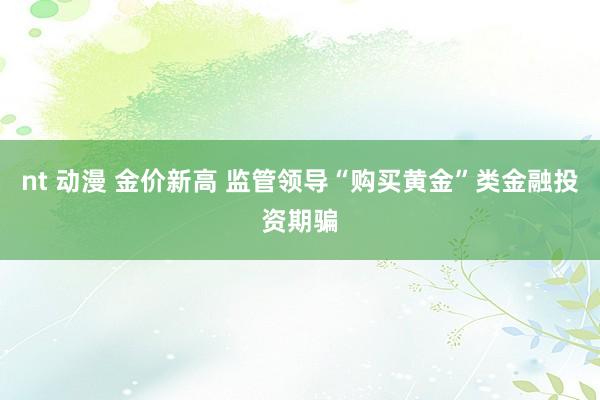 nt 动漫 金价新高 监管领导“购买黄金”类金融投资期骗