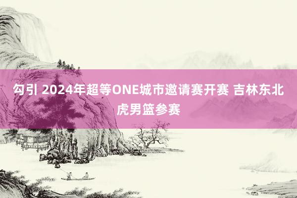 勾引 2024年超等ONE城市邀请赛开赛 吉林东北虎男篮参赛